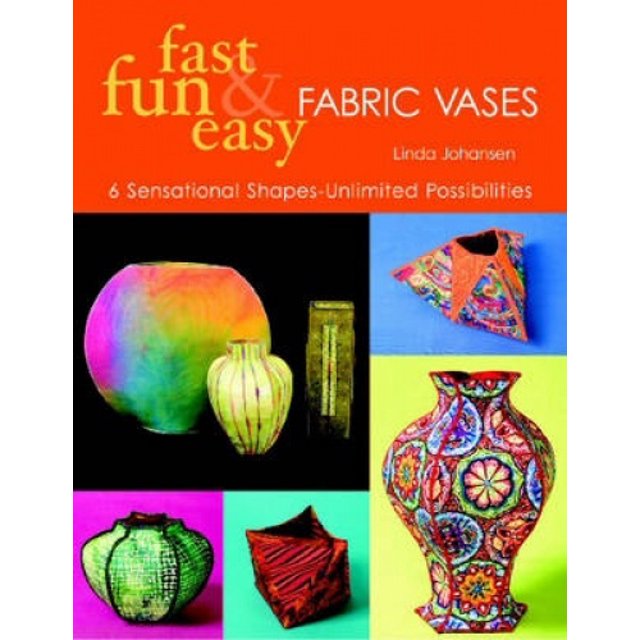 Fast, Fun and Easy Fabric Vases: 6 Sensational Shapes - Unlimited Possibilities