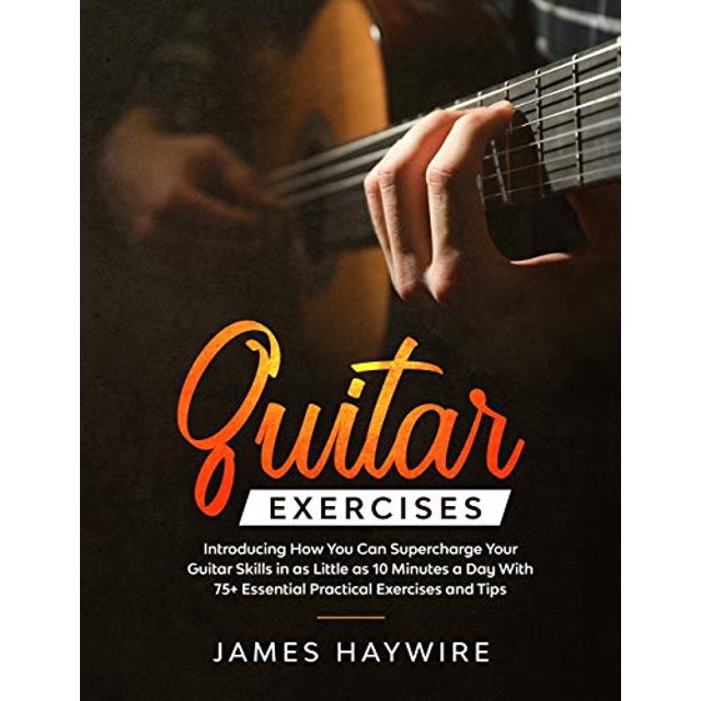 Guitar Exercises: Introducing How You Can Supercharge Your Guitar Skills In as Little as 10 Minutes a Day With 75+ Essential Practical Exercises and Tips